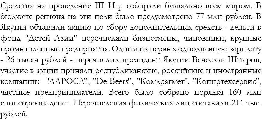 Средства на проведение III Игр собирали буквально всем миром. В бюджете региона на эти цели было предусмотрено 77 млн рублей. В Якутии объявили акцию по сбору дополнительных средств - деньги в фонд "Детей Азии" перечисляли бизнесмены, чиновники, крупные промышленные предприятия. Одним из первых однодневную зарплату - 26 тысяч рублей - перечислил президент Якутии Вячеслав Штыров, участие в акции приняли республиканские, российские и иностранные компании: «АЛРОСА», «De Beers», «Комдрагмет», «Копиртехсервис», частные предприниматели. Всего было собрано порядка 160 млн спонсорских денег. Перечисления физических лиц составили 211 тыс. рублей. 