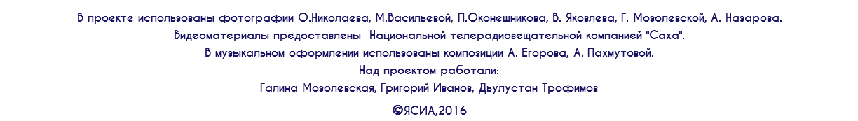 В проекте использованы фотографии О.Николаева, М.Васильевой, П.Оконешникова, В. Яковлева, Г. Мозолевской, А. Назарова. Видеоматериалы предоставлены Национальной телерадиовещательной компанией "Саха". В музыкальном оформлении использованы композиции А. Егорова, А. Пахмутовой. Над проектом работали: Галина Мозолевская, Григорий Иванов, Дьулустан Трофимов ©ЯСИА,2016