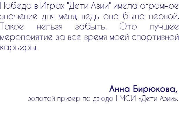 Победа в Играх "Дети Азии" имела огромное значение для меня, ведь она была первой. Такое нельзя забыть. Это лучшее мероприятие за все время моей спортивной карьеры. Анна Бирюкова, золотой призер по дзюдо I МСИ «Дети Азии».