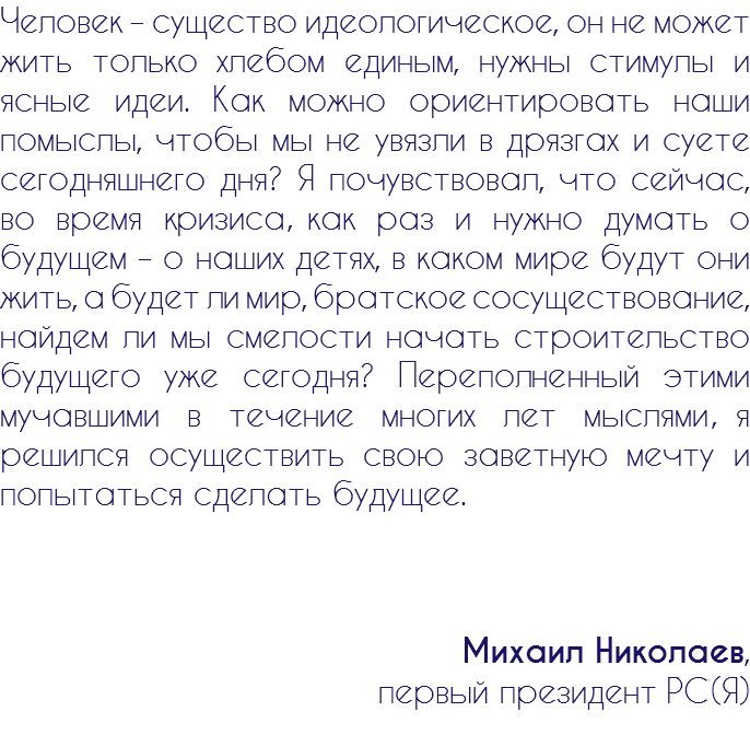Человек – существо идеологическое, он не может жить только хлебом единым, нужны стимулы и ясные идеи. Как можно ориентировать наши помыслы, чтобы мы не увязли в дрязгах и суете сегодняшнего дня? Я почувствовал, что сейчас, во время кризиса, как раз и нужно думать о будущем – о наших детях, в каком мире будут они жить, а будет ли мир, братское сосуществование, найдем ли мы смелости начать строительство будущего уже сегодня? Переполненный этими мучавшими в течение многих лет мыслями я решился осуществить свою заветную мечту и попытаться сделать будущее. Михаил Николаев, первый президент РС(Я)