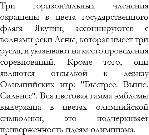 Три горизонтальных членения окрашены в цвета государственного флага Якутии, ассоциируются с волнами реки Лены, которая имеет три русла, и указывают на место проведения соревнований. Кроме того, они являются отсылкой к девизу Олимпийских игр: «Быстрее. Выше. Сильнее». Вся цветовая гамма эмблемы выдержана в цветах олимпийской символики, это подчёркивает приверженность идеям олимпизма. 