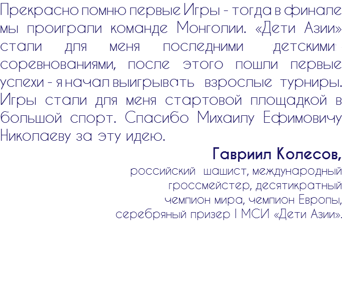 Прекрасно помню первые Игры - тогда в финале мы проиграли команде Монголии. «Дети Азии» стали для меня последними «детскими» соревнованиями, после этого пошли первые успехи - я начал выигрывать взрослые турниры. Игры стали для меня стартовой площадкой в большой спорт. Спасибо Михаилу Ефимовичу Николаеву за эту идею. Гавриил Колесов, российский шашист, международный гроссмейстер, десятикратный чемпион мира, чемпион Европы, серебряный призер I МСИ «Дети Азии».